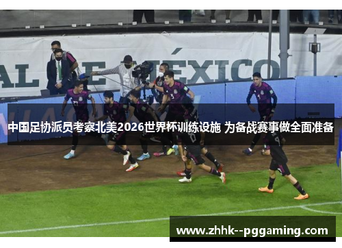 中国足协派员考察北美2026世界杯训练设施 为备战赛事做全面准备