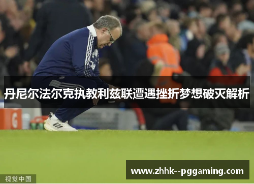 丹尼尔法尔克执教利兹联遭遇挫折梦想破灭解析