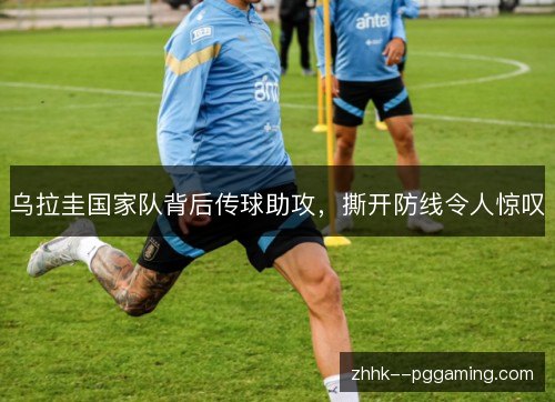 乌拉圭国家队背后传球助攻，撕开防线令人惊叹